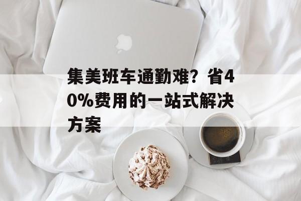 集美班车通勤难？省40%费用的一站式解决方案-第1张图片-