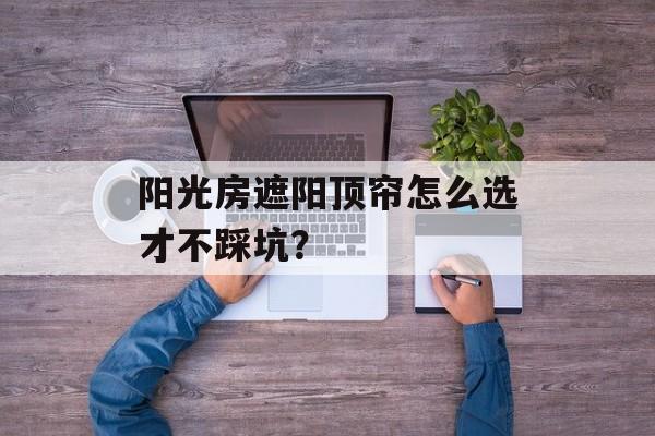 阳光房遮阳顶帘怎么选才不踩坑？-第1张图片-