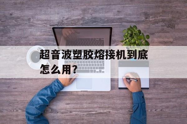 超音波塑胶熔接机到底怎么用?-第1张图片- 超音波塑胶熔接机到底怎么用?-第1张图片-