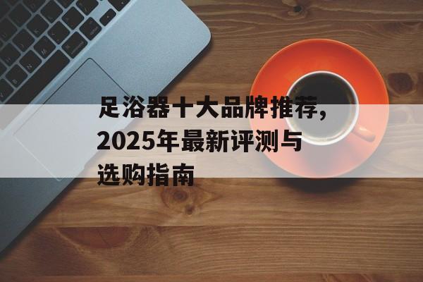 足浴器十大品牌推荐,2025年最新评测与选购指南-第1张图片- 足浴器十大品牌推荐,2025年最新评测与选购指南-第1张图片-