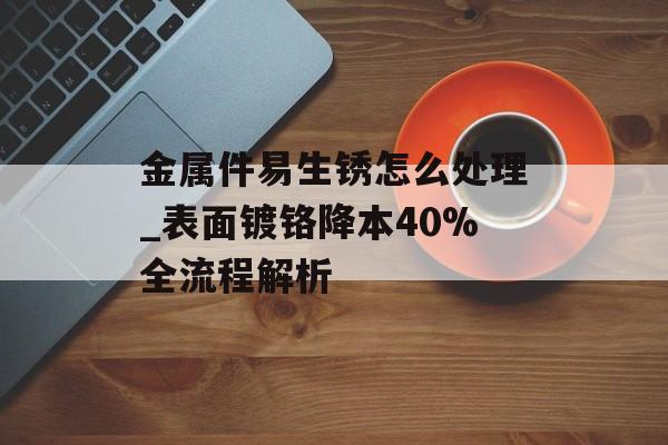 金属件易生锈怎么处理_表面镀铬降本40%全流程解析-第1张图片-