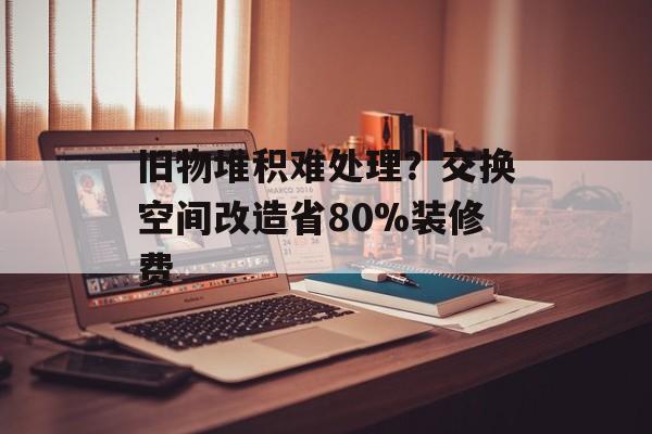 旧物堆积难处理？交换空间改造省80%装修费-第1张图片-
