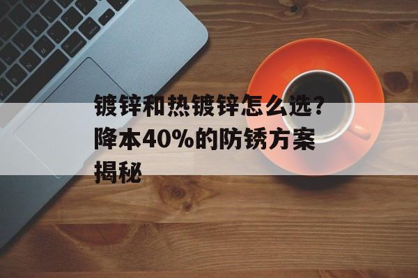 镀锌和热镀锌怎么选？降本40%的防锈方案揭秘-第1张图片-