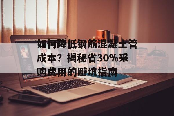 如何降低钢筋混凝土管成本？揭秘省30%采购费用的避坑指南-第1张图片-