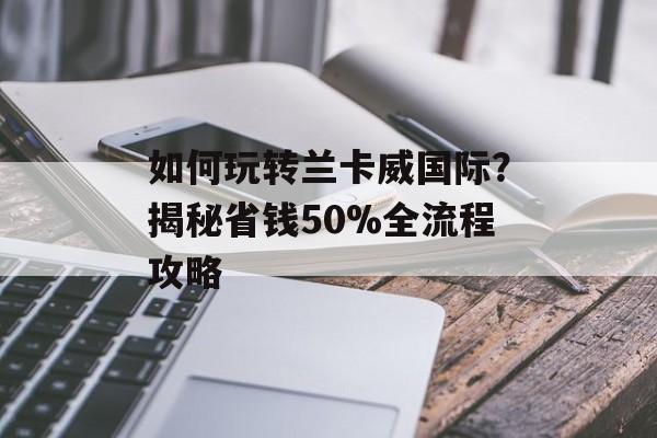 如何玩转兰卡威国际?揭秘省钱50%全流程攻略-第1张图片- 如何玩转兰卡威国际?揭秘省钱50%全流程攻略-第1张图片-