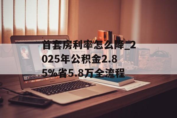 首套房利率怎么降_2025年公积金2.85%省5.8万全流程-第1张图片-