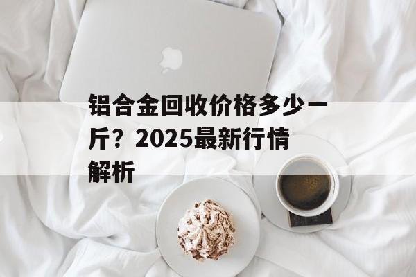 铝合金回收价格多少一斤？2025最新行情解析-第1张图片-
