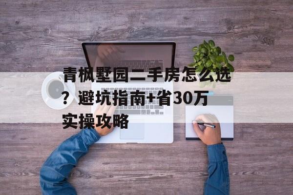 青枫墅园二手房怎么选？避坑指南+省30万实操攻略-第1张图片-