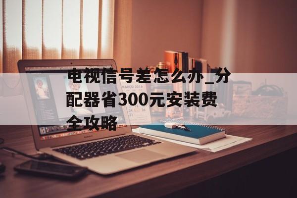 电视信号差怎么办_分配器省300元安装费全攻略-第1张图片-