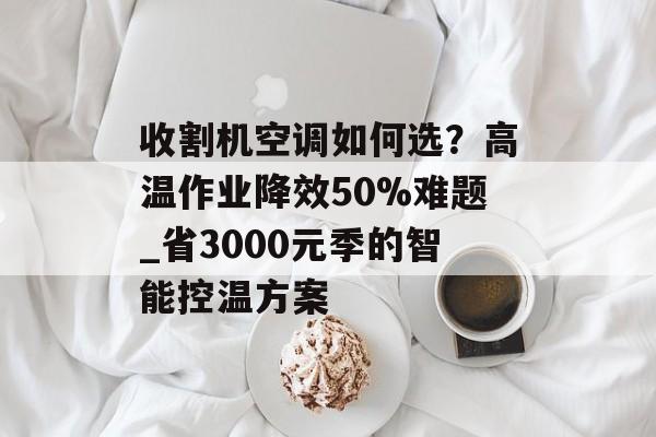 收割机空调如何选?高温作业降效50%难题_省3000元季的智能控温方案-第1张图片- 收割机空调如何选?高温作业降效50%难题_省3000元季的智能控温方案-第1张图片-