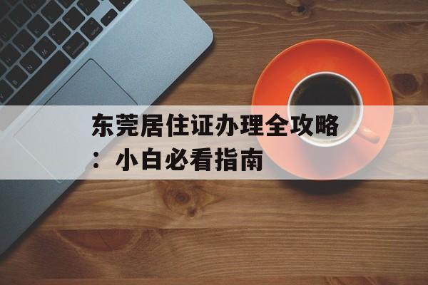 东莞居住证办理全攻略：小白必看指南-第1张图片-
