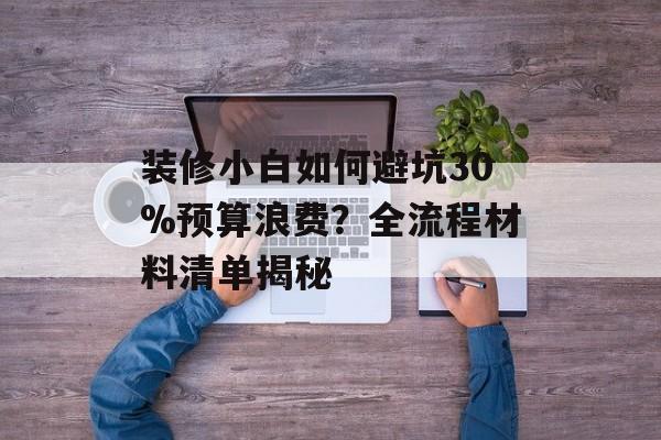 装修小白如何避坑30%预算浪费？全流程材料清单揭秘-第1张图片-