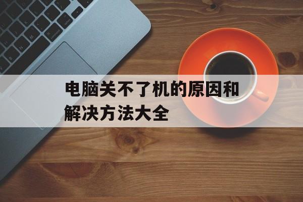 电脑关不了机的原因和解决方法大全-第1张图片-