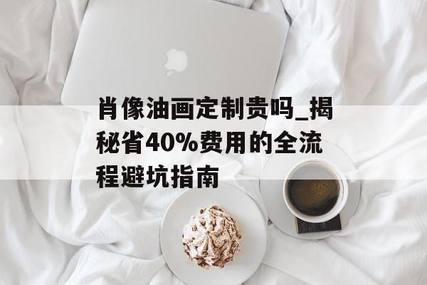 肖像油画定制贵吗_揭秘省40%费用的全流程避坑指南-第1张图片- 肖像油画定制贵吗_揭秘省40%费用的全流程避坑指南-第1张图片-