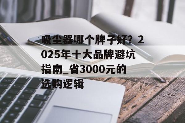 吸尘器哪个牌子好？2025年十大品牌避坑指南_省3000元的选购逻辑-第1张图片-