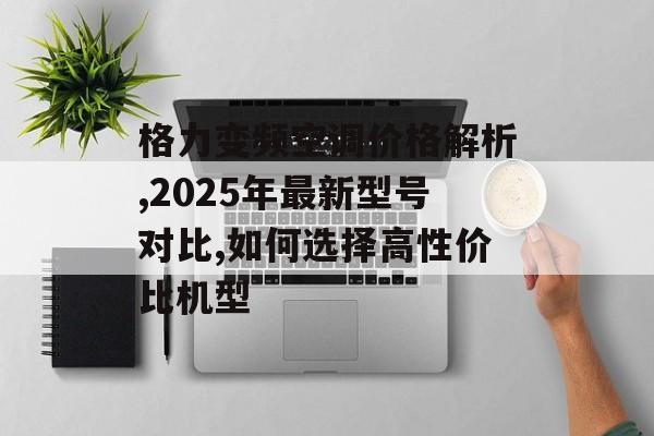 格力变频空调价格解析,2025年最新型号对比,如何选择高性价比机型-第1张图片-