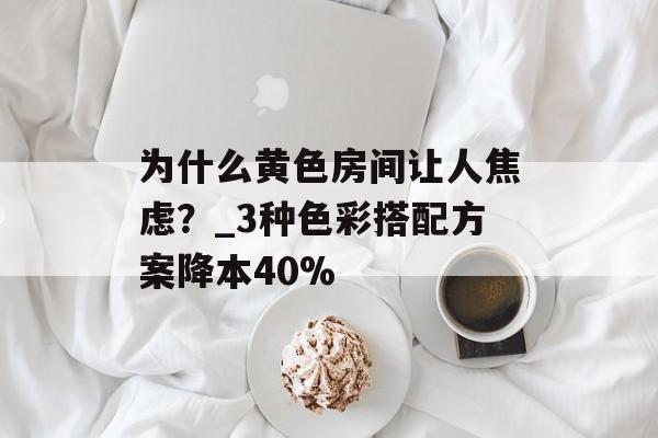 为什么黄色房间让人焦虑？_3种色彩搭配方案降本40%-第1张图片-
