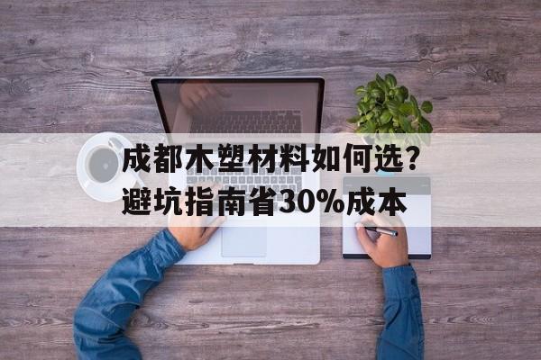 成都木塑材料如何选？避坑指南省30%成本-第1张图片-