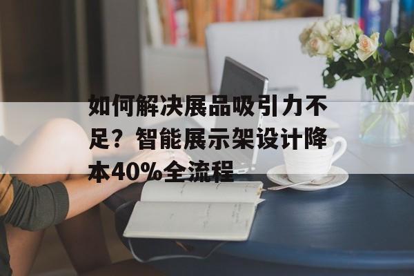 如何解决展品吸引力不足？智能展示架设计降本40%全流程-第1张图片-
