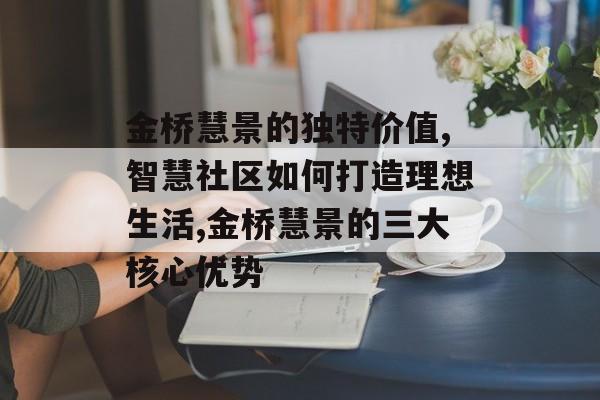 金桥慧景的独特价值,智慧社区如何打造理想生活,金桥慧景的三大核心优势-第1张图片-