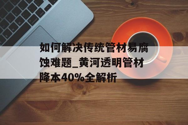 如何解决传统管材易腐蚀难题_黄河透明管材降本40%全解析-第1张图片-