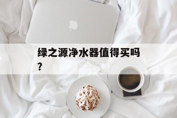 绿之源净水器值得买吗?-第1张图片- 绿之源净水器值得买吗?-第1张图片-