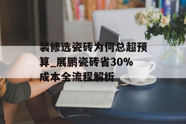 装修选瓷砖为何总超预算_展鹏瓷砖省30%成本全流程解析-第1张图片-