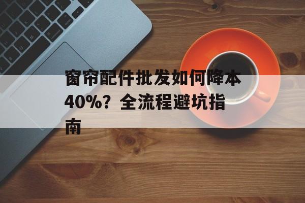 窗帘配件批发如何降本40%？全流程避坑指南-第1张图片-