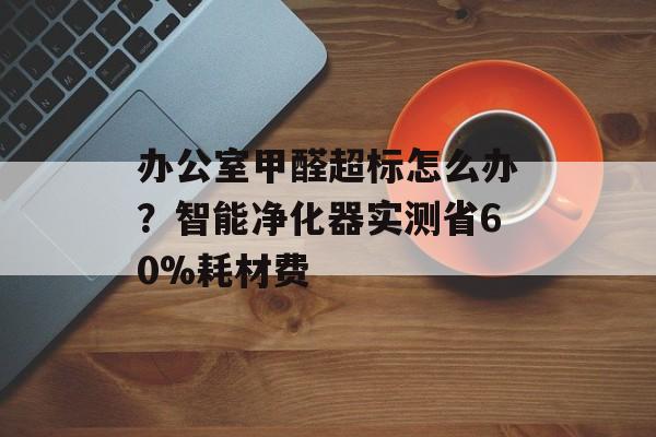 办公室甲醛超标怎么办？智能净化器实测省60%耗材费-第1张图片-