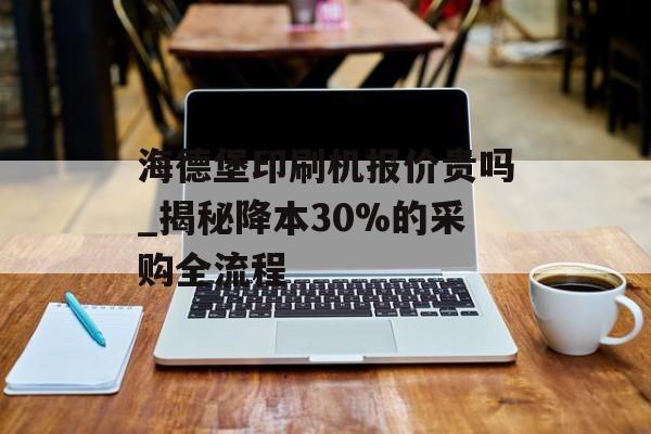 海德堡印刷机报价贵吗_揭秘降本30%的采购全流程-第1张图片-