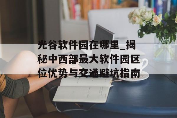 光谷软件园在哪里_揭秘中西部最大软件园区位优势与交通避坑指南-第1张图片- 光谷软件园在哪里_揭秘中西部最大软件园区位优势与交通避坑指南-第1张图片-