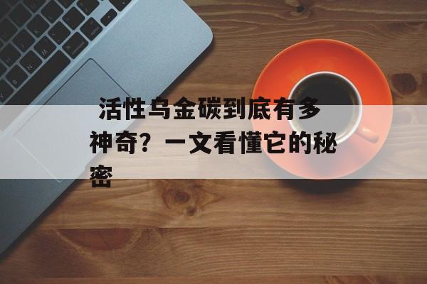  活性乌金碳到底有多神奇？一文看懂它的秘密-第1张图片-