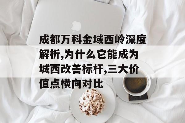 成都万科金域西岭深度解析,为什么它能成为城西改善标杆,三大价值点横向对比-第1张图片-