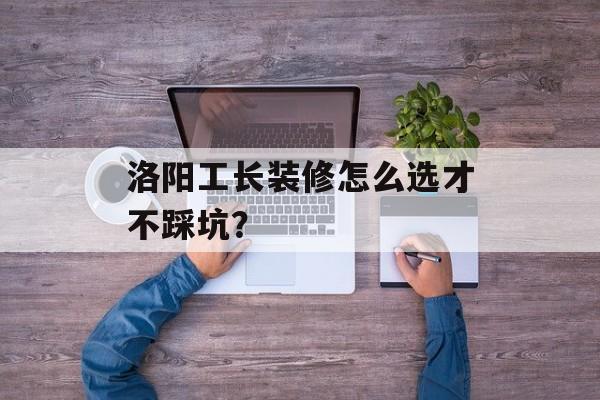 洛阳工长装修怎么选才不踩坑？-第1张图片-