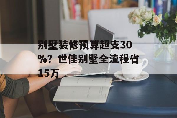别墅装修预算超支30%?世佳别墅全流程省15万-第1张图片- 别墅装修预算超支30%?世佳别墅全流程省15万-第1张图片-