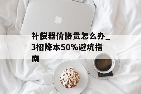 补偿器价格贵怎么办_3招降本50%避坑指南-第1张图片- 补偿器价格贵怎么办_3招降本50%避坑指南-第1张图片-
