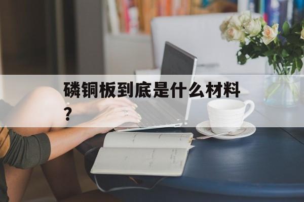 磷铜板到底是什么材料？-第1张图片-