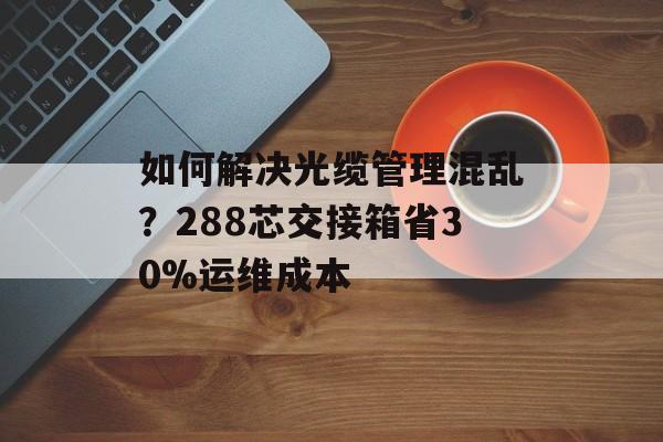 如何解决光缆管理混乱?288芯交接箱省30%运维成本-第1张图片- 如何解决光缆管理混乱?288芯交接箱省30%运维成本-第1张图片-