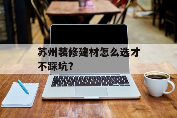 苏州装修建材怎么选才不踩坑？-第1张图片-