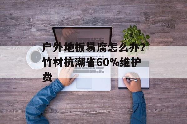 户外地板易腐怎么办？竹材抗潮省60%维护费-第1张图片-