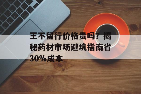 王不留行价格贵吗？揭秘药材市场避坑指南省30%成本-第1张图片-