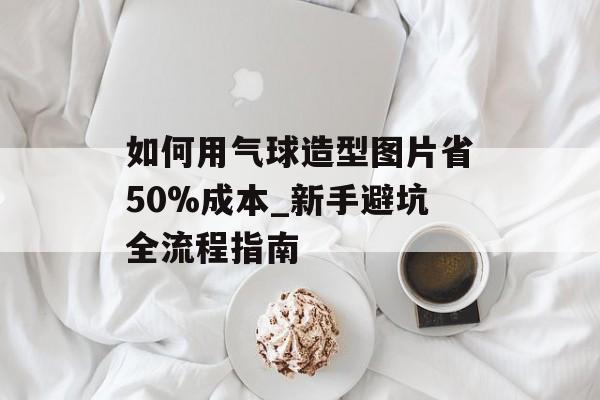 如何用气球造型图片省50%成本_新手避坑全流程指南-第1张图片- 如何用气球造型图片省50%成本_新手避坑全流程指南-第1张图片-