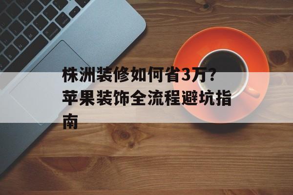 株洲装修如何省3万？苹果装饰全流程避坑指南-第1张图片-