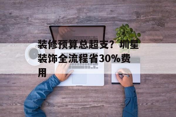 装修预算总超支？圳星装饰全流程省30%费用-第1张图片-