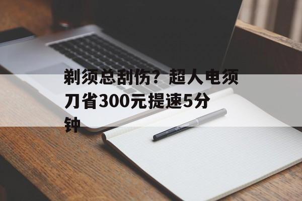剃须总刮伤？超人电须刀省300元提速5分钟-第1张图片-