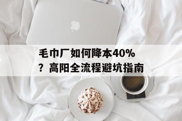 毛巾厂如何降本40%？高阳全流程避坑指南-第1张图片-