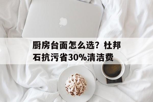 厨房台面怎么选？杜邦石抗污省30%清洁费-第1张图片-