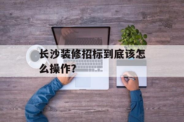 长沙装修招标到底该怎么操作?-第1张图片- 长沙装修招标到底该怎么操作?-第1张图片-