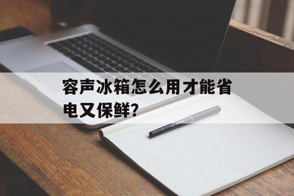 容声冰箱怎么用才能省电又保鲜？-第1张图片-