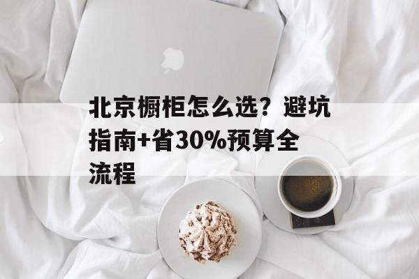 北京橱柜怎么选？避坑指南+省30%预算全流程-第1张图片-
